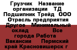 Грузчик › Название организации ­ ТД Подшипник Трейд, ООО › Отрасль предприятия ­ Другое › Минимальный оклад ­ 35 000 - Все города Работа » Вакансии   . Пермский край,Красновишерск г.